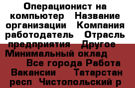 Операционист на компьютер › Название организации ­ Компания-работодатель › Отрасль предприятия ­ Другое › Минимальный оклад ­ 19 000 - Все города Работа » Вакансии   . Татарстан респ.,Чистопольский р-н
